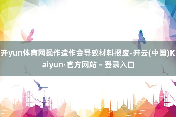 开yun体育网操作造作会导致材料报废-开云(中国)Kaiyun·官方网站 - 登录入口