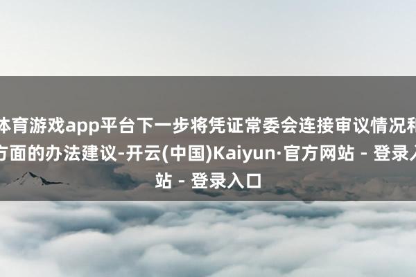 体育游戏app平台下一步将凭证常委会连接审议情况和各方面的办法建议-开云(中国)Kaiyun·官方网站 - 登录入口