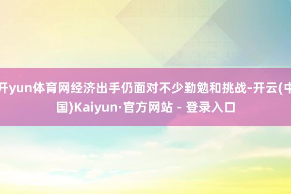 开yun体育网经济出手仍面对不少勤勉和挑战-开云(中国)Kaiyun·官方网站 - 登录入口