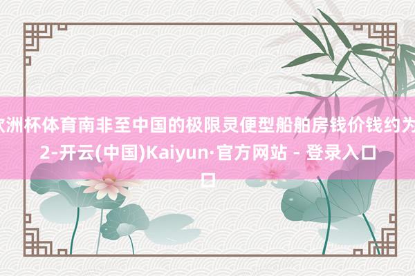欧洲杯体育南非至中国的极限灵便型船舶房钱价钱约为12-开云(中国)Kaiyun·官方网站 - 登录入口