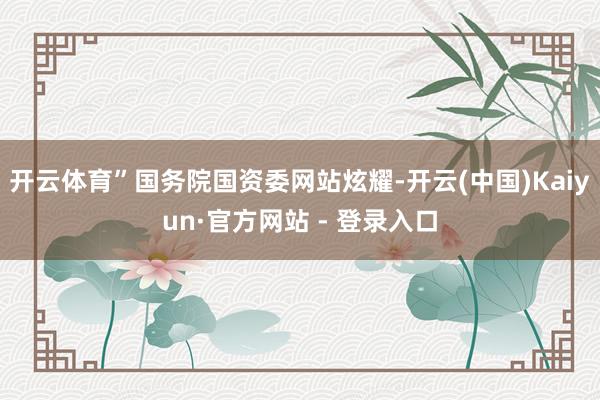 开云体育”国务院国资委网站炫耀-开云(中国)Kaiyun·官方网站 - 登录入口