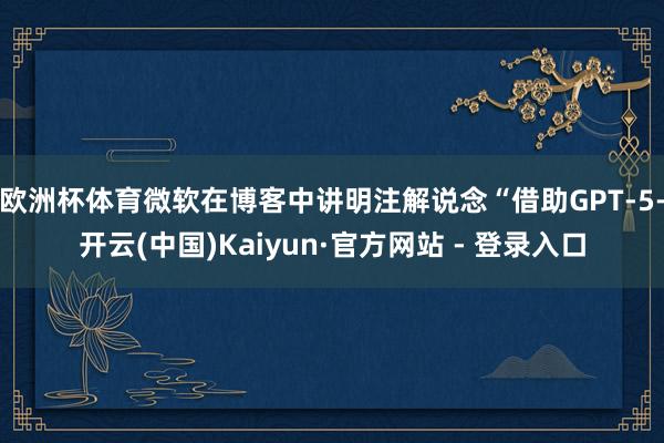 欧洲杯体育微软在博客中讲明注解说念“借助GPT-5-开云(中国)Kaiyun·官方网站 - 登录入口