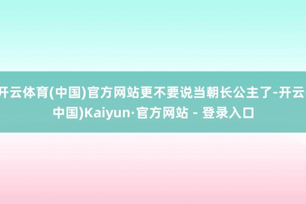 开云体育(中国)官方网站更不要说当朝长公主了-开云(中国)Kaiyun·官方网站 - 登录入口