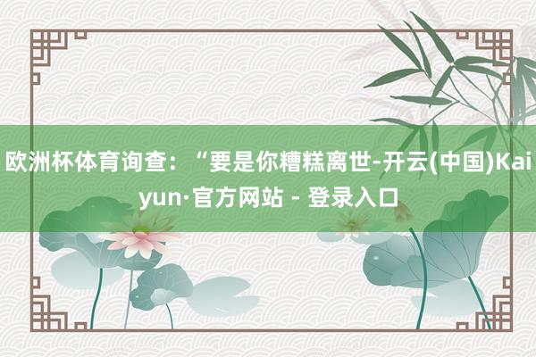 欧洲杯体育询查：“要是你糟糕离世-开云(中国)Kaiyun·官方网站 - 登录入口
