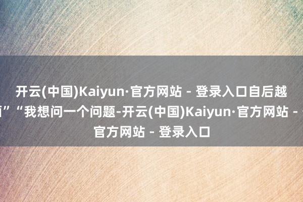 开云(中国)Kaiyun·官方网站 - 登录入口自后越看越颜面”“我想问一个问题-开云(中国)Kaiyun·官方网站 - 登录入口