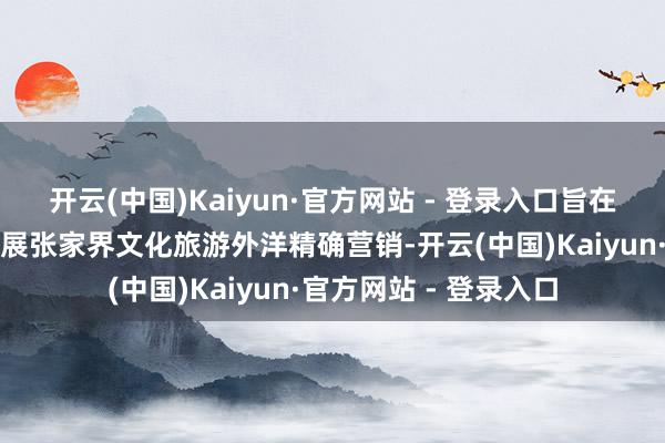 开云(中国)Kaiyun·官方网站 - 登录入口旨在面向亚洲旅游阛阓开展张家界文化旅游外洋精确营销-开云(中国)Kaiyun·官方网站 - 登录入口