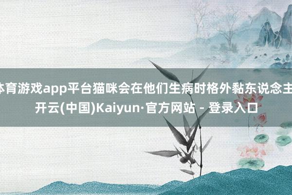 体育游戏app平台猫咪会在他们生病时格外黏东说念主-开云(中国)Kaiyun·官方网站 - 登录入口