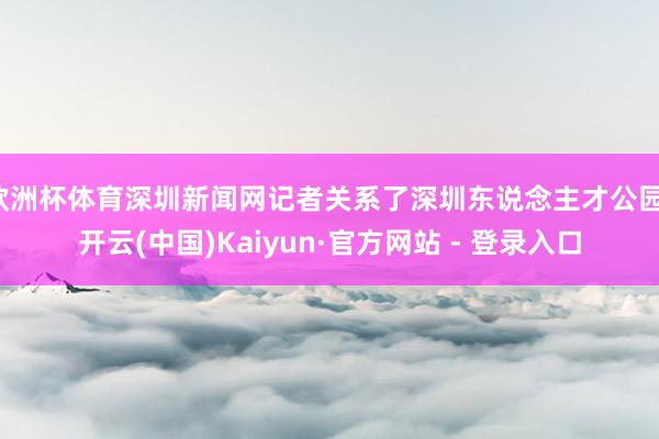 欧洲杯体育深圳新闻网记者关系了深圳东说念主才公园-开云(中国)Kaiyun·官方网站 - 登录入口