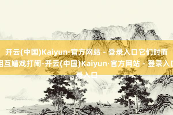 开云(中国)Kaiyun·官方网站 - 登录入口它们时而相互嬉戏打闹-开云(中国)Kaiyun·官方网站 - 登录入口