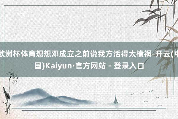 欧洲杯体育想想邓成立之前说我方活得太横祸-开云(中国)Kaiyun·官方网站 - 登录入口