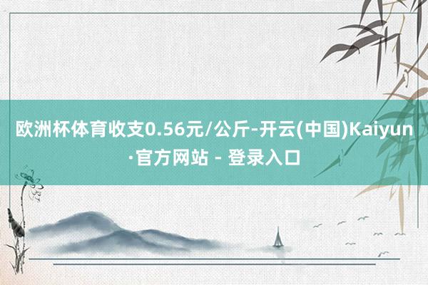 欧洲杯体育收支0.56元/公斤-开云(中国)Kaiyun·官方网站 - 登录入口