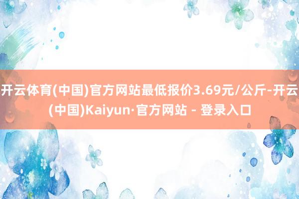 开云体育(中国)官方网站最低报价3.69元/公斤-开云(中国)Kaiyun·官方网站 - 登录入口