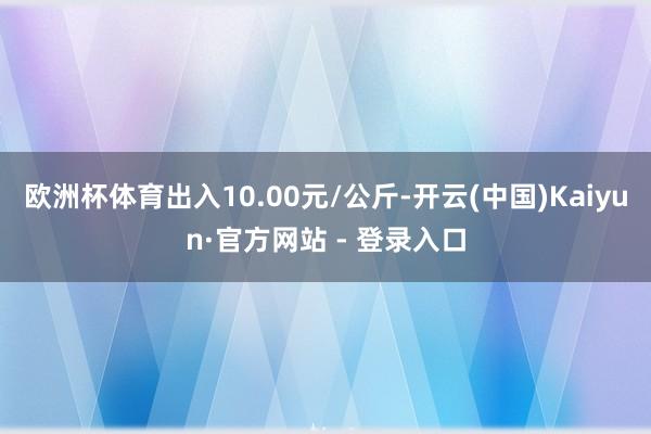 欧洲杯体育出入10.00元/公斤-开云(中国)Kaiyun·官方网站 - 登录入口