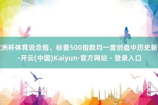 欧洲杯体育说念指、标普500指数均一度创盘中历史新高-开云(中国)Kaiyun·官方网站 - 登录入口