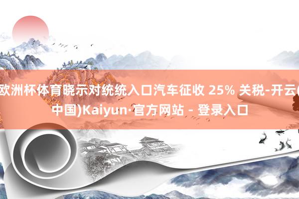 欧洲杯体育晓示对统统入口汽车征收 25% 关税-开云(中国)Kaiyun·官方网站 - 登录入口