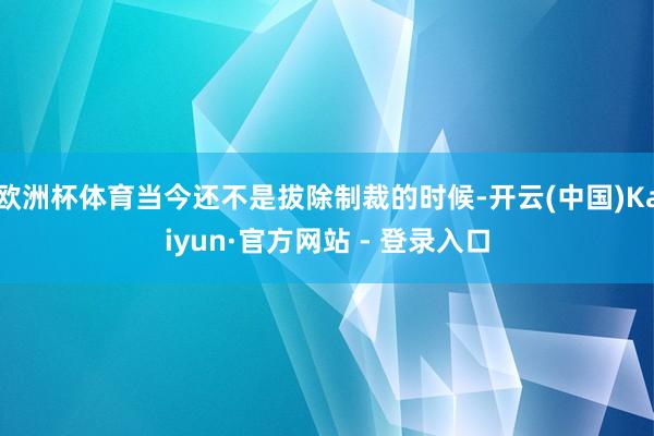 欧洲杯体育当今还不是拔除制裁的时候-开云(中国)Kaiyun·官方网站 - 登录入口