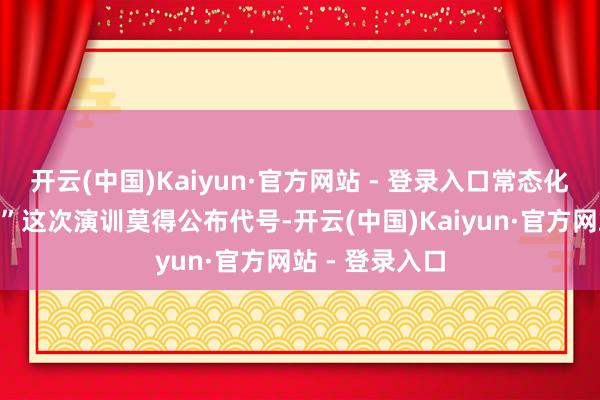 开云(中国)Kaiyun·官方网站 - 登录入口常态化的“家常便饭”这次演训莫得公布代号-开云(中国)Kaiyun·官方网站 - 登录入口