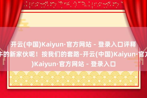 开云(中国)Kaiyun·官方网站 - 登录入口评释啥？确定藏着更牛的新家伙呢！按我们的套路-开云(中国)Kaiyun·官方网站 - 登录入口