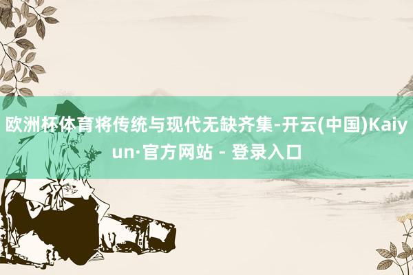 欧洲杯体育将传统与现代无缺齐集-开云(中国)Kaiyun·官方网站 - 登录入口