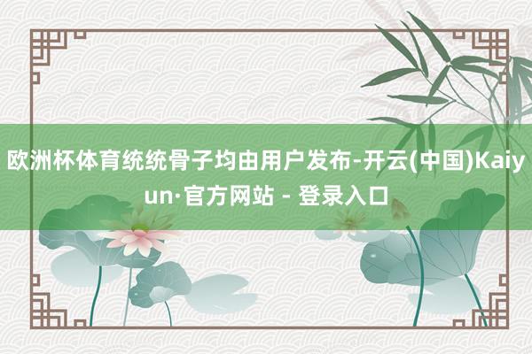 欧洲杯体育统统骨子均由用户发布-开云(中国)Kaiyun·官方网站 - 登录入口