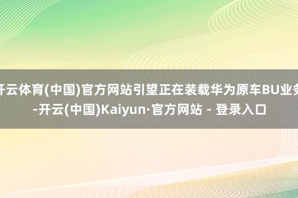 开云体育(中国)官方网站引望正在装载华为原车BU业务-开云(中国)Kaiyun·官方网站 - 登录入口