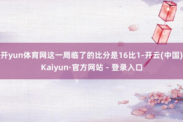 开yun体育网这一局临了的比分是16比1-开云(中国)Kaiyun·官方网站 - 登录入口