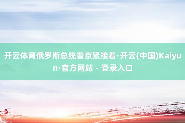 开云体育俄罗斯总统普京紧接着-开云(中国)Kaiyun·官方网站 - 登录入口