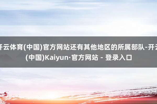开云体育(中国)官方网站还有其他地区的所属部队-开云(中国)Kaiyun·官方网站 - 登录入口