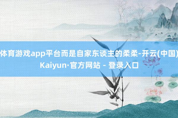 体育游戏app平台而是自家东谈主的柔柔-开云(中国)Kaiyun·官方网站 - 登录入口