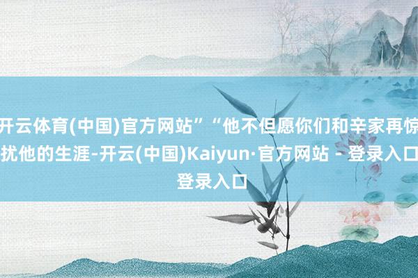 开云体育(中国)官方网站”“他不但愿你们和辛家再惊扰他的生涯-开云(中国)Kaiyun·官方网站 - 登录入口