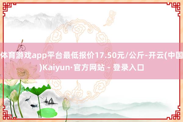 体育游戏app平台最低报价17.50元/公斤-开云(中国)Kaiyun·官方网站 - 登录入口