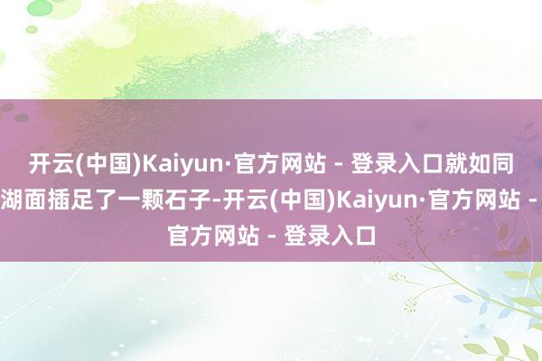 开云(中国)Kaiyun·官方网站 - 登录入口就如同在稳重的湖面插足了一颗石子-开云(中国)Kaiyun·官方网站 - 登录入口