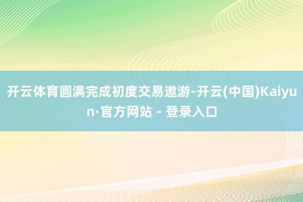 开云体育圆满完成初度交易遨游-开云(中国)Kaiyun·官方网站 - 登录入口