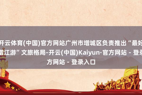 开云体育(中国)官方网站广州市增城区负责推出“最好意思增江游”文旅格局-开云(中国)Kaiyun·官方网站 - 登录入口