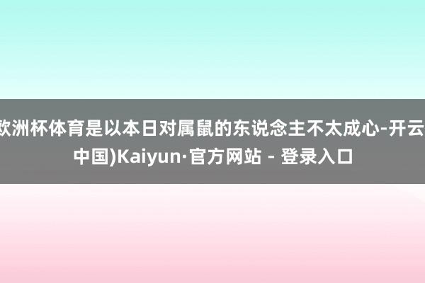 欧洲杯体育是以本日对属鼠的东说念主不太成心-开云(中国)Kaiyun·官方网站 - 登录入口