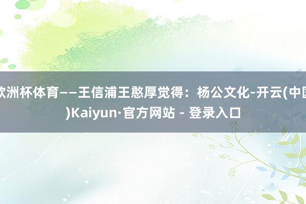欧洲杯体育——王信浦王憨厚觉得：杨公文化-开云(中国)Kaiyun·官方网站 - 登录入口