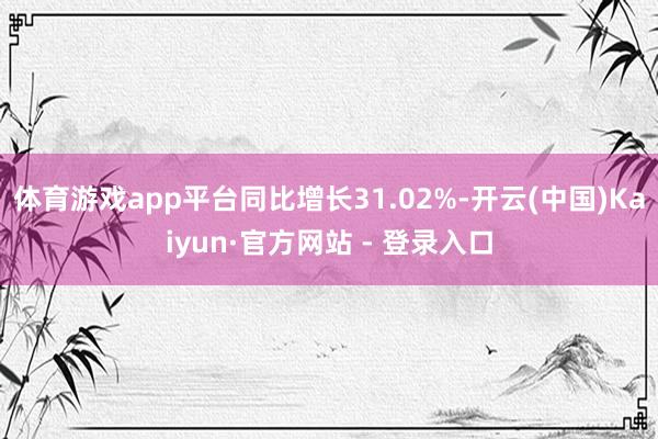 体育游戏app平台同比增长31.02%-开云(中国)Kaiyun·官方网站 - 登录入口