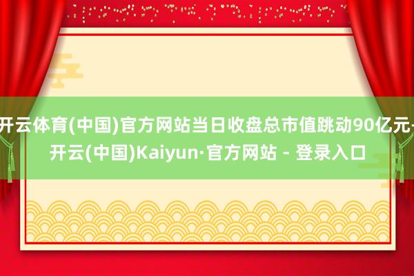 开云体育(中国)官方网站当日收盘总市值跳动90亿元-开云(中国)Kaiyun·官方网站 - 登录入口