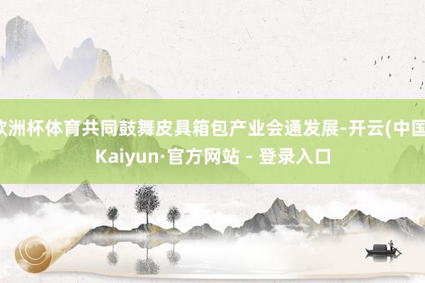 欧洲杯体育共同鼓舞皮具箱包产业会通发展-开云(中国)Kaiyun·官方网站 - 登录入口