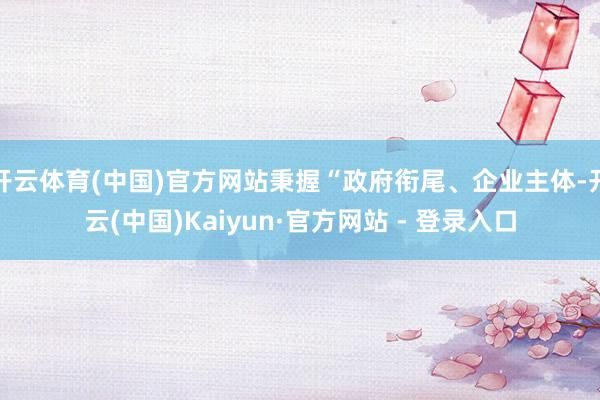开云体育(中国)官方网站秉握“政府衔尾、企业主体-开云(中国)Kaiyun·官方网站 - 登录入口