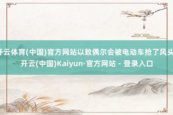 开云体育(中国)官方网站以致偶尔会被电动车抢了风头-开云(中国)Kaiyun·官方网站 - 登录入口