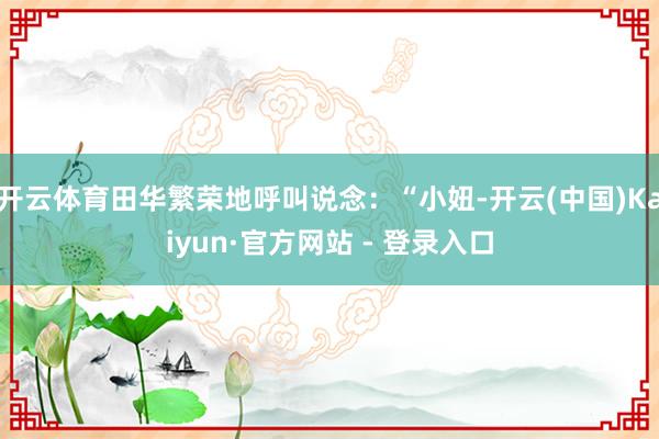 开云体育田华繁荣地呼叫说念：“小妞-开云(中国)Kaiyun·官方网站 - 登录入口