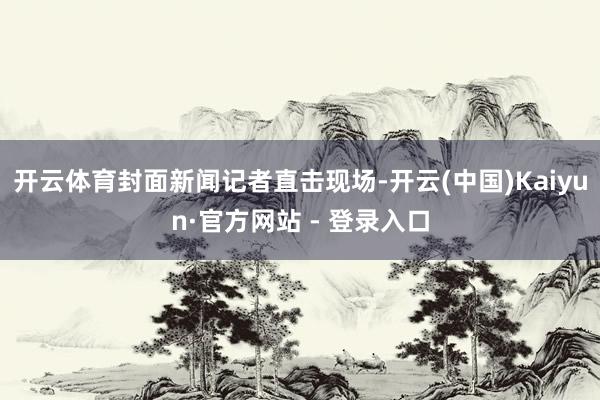 开云体育封面新闻记者直击现场-开云(中国)Kaiyun·官方网站 - 登录入口