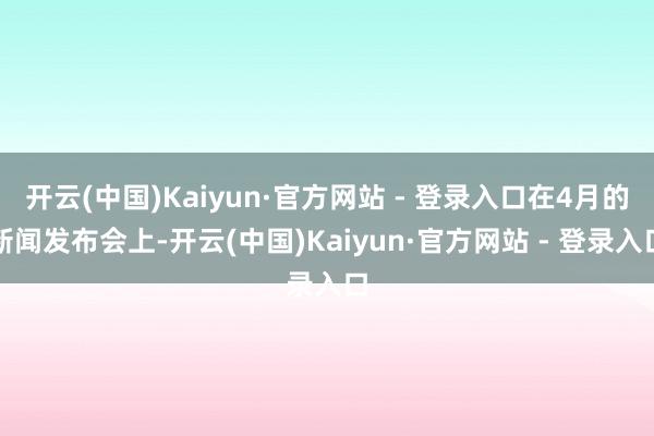 开云(中国)Kaiyun·官方网站 - 登录入口在4月的新闻发布会上-开云(中国)Kaiyun·官方网站 - 登录入口