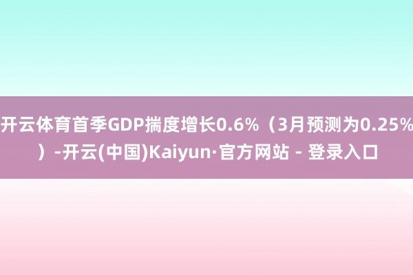 开云体育首季GDP揣度增长0.6%（3月预测为0.25%）-开云(中国)Kaiyun·官方网站 - 登录入口
