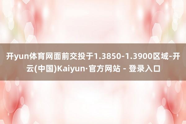 开yun体育网面前交投于1.3850-1.3900区域-开云(中国)Kaiyun·官方网站 - 登录入口