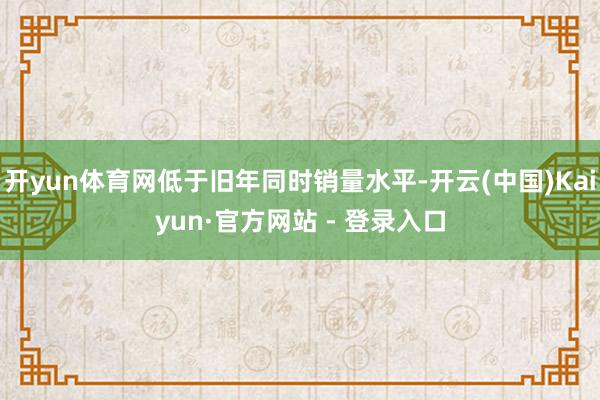 开yun体育网低于旧年同时销量水平-开云(中国)Kaiyun·官方网站 - 登录入口