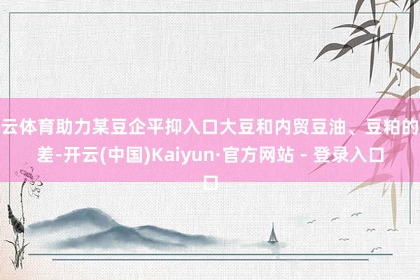 开云体育助力某豆企平抑入口大豆和内贸豆油、豆粕的价差-开云(中国)Kaiyun·官方网站 - 登录入口