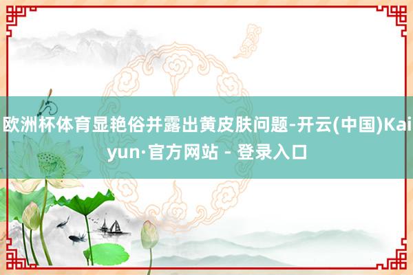 欧洲杯体育显艳俗并露出黄皮肤问题-开云(中国)Kaiyun·官方网站 - 登录入口