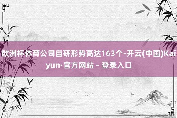 欧洲杯体育公司自研形势高达163个-开云(中国)Kaiyun·官方网站 - 登录入口